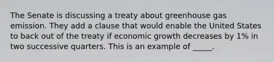 The Senate is discussing a treaty about greenhouse gas emission. They add a clause that would enable the United States to back out of the treaty if economic growth decreases by 1% in two successive quarters. This is an example of _____.