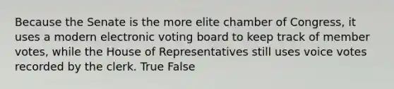 Because the Senate is the more elite chamber of Congress, it uses a modern electronic voting board to keep track of member votes, while the House of Representatives still uses voice votes recorded by the clerk. True False