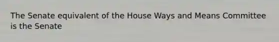 The Senate equivalent of the House Ways and Means Committee is the Senate