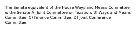 The Senate equivalent of the House Ways and Means Committee is the Senate A) Joint Committee on Taxation. B) Ways and Means Committee. C) Finance Committee. D) Joint Conference Committee.