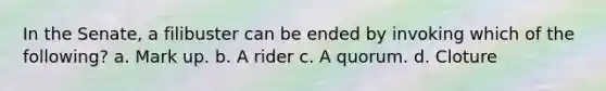 In the Senate, a filibuster can be ended by invoking which of the following? a. Mark up. b. A rider c. A quorum. d. Cloture