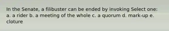In the Senate, a filibuster can be ended by invoking Select one: a. a rider b. a meeting of the whole c. a quorum d. mark-up e. cloture
