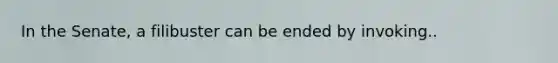 In the Senate, a filibuster can be ended by invoking..