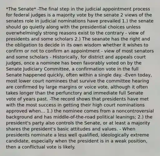 *The Senate* -The final step in the judicial appointment process for federal judges is a majority vote by the senate 2 views of the senates role in judicial nominations have prevailed 1.) the senate should go quietly along with the presidential choices unless overwhelmingly strong reasons exist to the contrary - view of presidents and some scholars 2.) The seanate has the right and the obligation to decide in its own wisdom whether it wishes to confirm or not to confirm an appointment - view of most senators and some scholars - Historically, for district and appeals court judges, once a nominee has been favorably voted on by the Senate Judiciary Committee, a confirmation vote in the full Senate happened quickly, often within a single day. -Even today, most lower court nominees that survive the committee hearing are confirmed by large margins or voice vote, although it often takes longer than the perfunctory and immediate full Senate vote of years past. -The record shows that presidents have met with the most success in getting their high court nominations approved when... 1.) the nominee comes from a noncontroversial background and has middle-of-the-road political leanings; 2.) the president's party also controls the Senate, or at least a majority shares the president's basic attitudes and values. - When presidents nominate a less well qualified, ideologically extreme candidate, especially when the president is in a weak position, then a conflictual vote is likely.