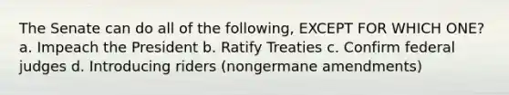 The Senate can do all of the following, EXCEPT FOR WHICH ONE? a. Impeach the President b. Ratify Treaties c. Confirm federal judges d. Introducing riders (nongermane amendments)