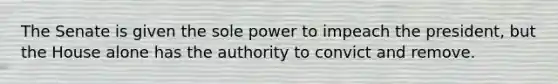 The Senate is given the sole power to impeach the president, but the House alone has the authority to convict and remove.