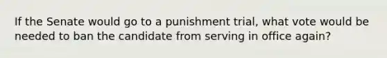 If the Senate would go to a punishment trial, what vote would be needed to ban the candidate from serving in office again?