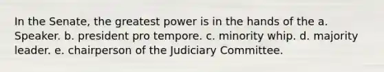 In the Senate, the greatest power is in the hands of the a. Speaker. b. president pro tempore. c. minority whip. d. majority leader. e. chairperson of the Judiciary Committee.