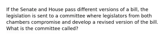 If the Senate and House pass different versions of a bill, the legislation is sent to a committee where legislators from both chambers compromise and develop a revised version of the bill. What is the committee called?