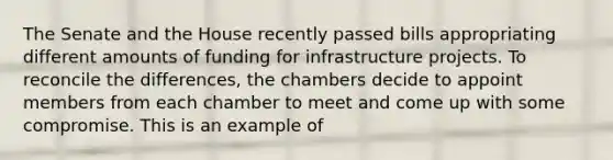 The Senate and the House recently passed bills appropriating different amounts of funding for infrastructure projects. To reconcile the differences, the chambers decide to appoint members from each chamber to meet and come up with some compromise. This is an example of