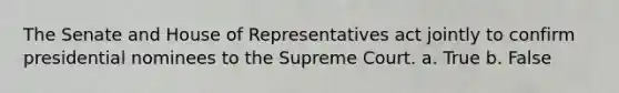 The Senate and House of Representatives act jointly to confirm presidential nominees to the Supreme Court. a. True b. False