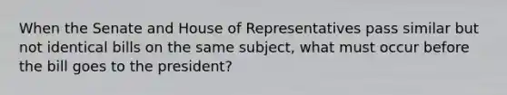 When the Senate and House of Representatives pass similar but not identical bills on the same subject, what must occur before the bill goes to the president?