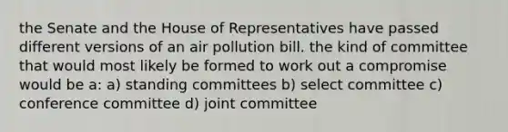 the Senate and the House of Representatives have passed different versions of an air pollution bill. the kind of committee that would most likely be formed to work out a compromise would be a: a) standing committees b) select committee c) conference committee d) joint committee