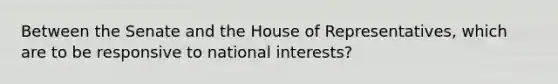 Between the Senate and the House of Representatives, which are to be responsive to national interests?