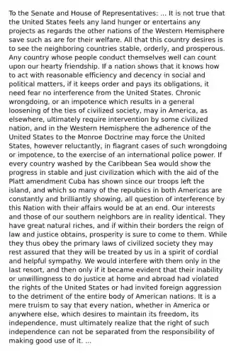 To the Senate and House of Representatives: ... It is not true that the United States feels any land hunger or entertains any projects as regards the other nations of the Western Hemisphere save such as are for their welfare. All that this country desires is to see the neighboring countries stable, orderly, and prosperous. Any country whose people conduct themselves well can count upon our hearty friendship. If a nation shows that it knows how to act with reasonable efficiency and decency in social and political matters, if it keeps order and pays its obligations, it need fear no interference from the United States. Chronic wrongdoing, or an impotence which results in a general loosening of the ties of civilized society, may in America, as elsewhere, ultimately require intervention by some civilized nation, and in the Western Hemisphere the adherence of the United States to the Monroe Doctrine may force the United States, however reluctantly, in flagrant cases of such wrongdoing or impotence, to the exercise of an international police power. If every country washed by the Caribbean Sea would show the progress in stable and just civilization which with the aid of the Platt amendment Cuba has shown since our troops left the island, and which so many of the republics in both Americas are constantly and brilliantly showing, all question of interference by this Nation with their affairs would be at an end. Our interests and those of our southern neighbors are in reality identical. They have great natural riches, and if within their borders the reign of law and justice obtains, prosperity is sure to come to them. While they thus obey the primary laws of civilized society they may rest assured that they will be treated by us in a spirit of cordial and helpful sympathy. We would interfere with them only in the last resort, and then only if it became evident that their inability or unwillingness to do justice at home and abroad had violated the rights of the United States or had invited foreign aggression to the detriment of the entire body of American nations. It is a mere truism to say that every nation, whether in America or anywhere else, which desires to maintain its freedom, its independence, must ultimately realize that the right of such independence can not be separated from the responsibility of making good use of it. ...