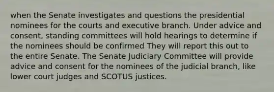 when the Senate investigates and questions the presidential nominees for the courts and executive branch. Under advice and consent, standing committees will hold hearings to determine if the nominees should be confirmed They will report this out to the entire Senate. The Senate Judiciary Committee will provide advice and consent for the nominees of the judicial branch, like lower court judges and SCOTUS justices.