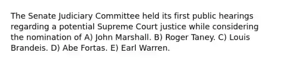 The Senate Judiciary Committee held its first public hearings regarding a potential Supreme Court justice while considering the nomination of A) John Marshall. B) Roger Taney. C) Louis Brandeis. D) Abe Fortas. E) Earl Warren.