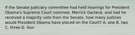 If the Senate Judiciary committee had held hearings for President Obama's Supreme Court nominee, Merrick Garland, and had he received a majority vote from the Senate, how many justices would President Obama have placed on the Court? A. one B. two C. three D. four