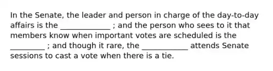 In the Senate, the leader and person in charge of the day-to-day affairs is the _____________ ; and the person who sees to it that members know when important votes are scheduled is the _________ ; and though it rare, the ____________ attends Senate sessions to cast a vote when there is a tie.