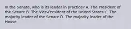 In the Senate, who is its leader in practice? A. The President of the Senate B. The Vice-President of the United States C. The majority leader of the Senate D. The majority leader of the House