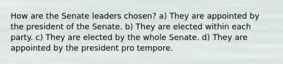 How are the Senate leaders chosen? a) They are appointed by the president of the Senate. b) They are elected within each party. c) They are elected by the whole Senate. d) They are appointed by the president pro tempore.