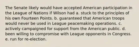 The Senate likely would have accepted American participation in the League of Nations if Wilson had a. stuck to the principles of his own Fourteen Points. b. guaranteed that American troops would never be used in League peacemaking operations. c. actively campaigned for support from the American public. d. been willing to compromise with League opponents in Congress. e. run for re-election.