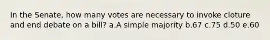 In the Senate, how many votes are necessary to invoke cloture and end debate on a bill? a.A simple majority b.67 c.75 d.50 e.60