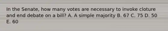 In the Senate, how many votes are necessary to invoke cloture and end debate on a bill? A. A simple majority B. 67 C. 75 D. 50 E. 60