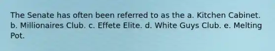 The Senate has often been referred to as the a. Kitchen Cabinet. b. Millionaires Club. c. Effete Elite. d. White Guys Club. e. Melting Pot.