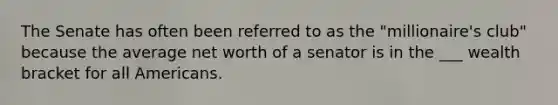 The Senate has often been referred to as the "millionaire's club" because the average net worth of a senator is in the ___ wealth bracket for all Americans.