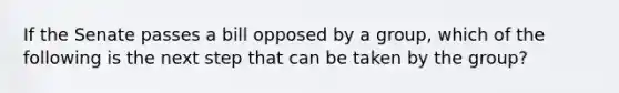 If the Senate passes a bill opposed by a group, which of the following is the next step that can be taken by the group?