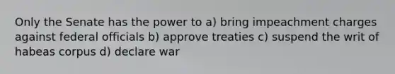 Only the Senate has the power to a) bring impeachment charges against federal officials b) approve treaties c) suspend the writ of habeas corpus d) declare war