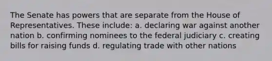 The Senate has powers that are separate from the House of Representatives. These include: a. declaring war against another nation b. confirming nominees to the federal judiciary c. creating bills for raising funds d. regulating trade with other nations