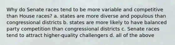 Why do Senate races tend to be more variable and competitive than House races? a. states are more diverse and populous than congressional districts b. states are more likely to have balanced party competition than congressional districts c. Senate races tend to attract higher-quality challengers d. all of the above