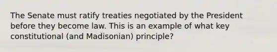 The Senate must ratify treaties negotiated by the President before they become law. This is an example of what key constitutional (and Madisonian) principle?