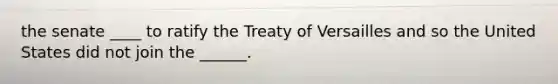 the senate ____ to ratify the Treaty of Versailles and so the United States did not join the ______.