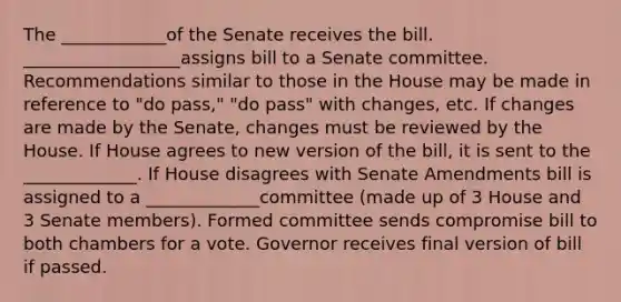 The ____________of the Senate receives the bill. __________________assigns bill to a Senate committee. Recommendations similar to those in the House may be made in reference to "do pass," "do pass" with changes, etc. If changes are made by the Senate, changes must be reviewed by the House. If House agrees to new version of the bill, it is sent to the _____________. If House disagrees with Senate Amendments bill is assigned to a _____________committee (made up of 3 House and 3 Senate members). Formed committee sends compromise bill to both chambers for a vote. Governor receives final version of bill if passed.