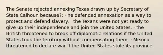 The Senate rejected annexing Texas drawn up by Secretary of State Calhoun because?: · he defended annexation as a way to protect and defend slavery. · the Texans were not yet ready to give up their independence and join the United States. · the British threatened to break off diplomatic relations if the United States took the territory without compensating them. · Mexico threatened to declare war if the United States stole its province.