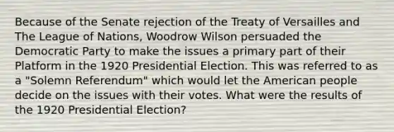 Because of the Senate rejection of the Treaty of Versailles and The League of Nations, Woodrow Wilson persuaded the Democratic Party to make the issues a primary part of their Platform in the 1920 Presidential Election. This was referred to as a "Solemn Referendum" which would let the American people decide on the issues with their votes. What were the results of the 1920 Presidential Election?