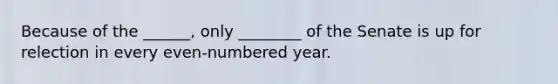 Because of the ______, only ________ of the Senate is up for relection in every even-numbered year.