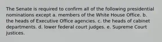 The Senate is required to confirm all of the following presidential nominations except a. members of the White House Office. b. the heads of Executive Office agencies. c. the heads of cabinet departments. d. lower federal court judges. e. Supreme Court justices.