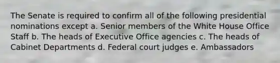 The Senate is required to confirm all of the following presidential nominations except a. Senior members of the White House Office Staff b. The heads of Executive Office agencies c. The heads of Cabinet Departments d. Federal court judges e. Ambassadors