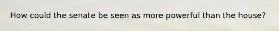 How could the senate be seen as more powerful than the house?