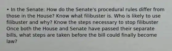 • In the Senate: How do the Senate's procedural rules differ from those in the House? Know what filibuster is. Who is likely to use filibuster and why? Know the steps necessary to stop filibuster Once both the House and Senate have passed their separate bills, what steps are taken before the bill could finally become law?