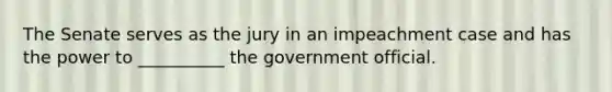 The Senate serves as the jury in an impeachment case and has the power to __________ the government official.