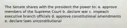 The Senate shares with the president the power to: a. approve members of the Supreme Court b. declare war c. impeach executive branch officials d. approve constitutional amendments e. declare laws unconstitutional