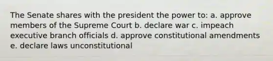 The Senate shares with the president the power to: a. approve members of the Supreme Court b. declare war c. impeach executive branch officials d. approve constitutional amendments e. declare laws unconstitutional