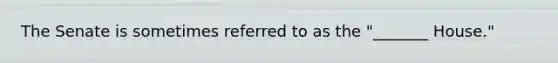 The Senate is sometimes referred to as the "_______ House."