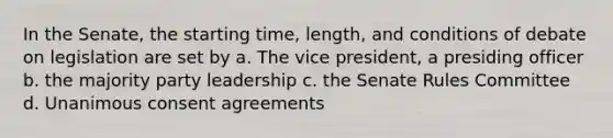 In the Senate, the starting time, length, and conditions of debate on legislation are set by a. The vice president, a presiding officer b. the majority party leadership c. the Senate Rules Committee d. Unanimous consent agreements