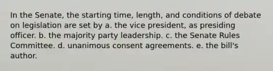 In the Senate, the starting time, length, and conditions of debate on legislation are set by a. the vice president, as presiding officer. b. the majority party leadership. c. the Senate Rules Committee. d. unanimous consent agreements. e. the bill's author.